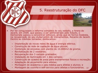 5. Reestruturação do DFC




•   Por ter conquistado a reforma completa do seu estádio, a Arena do
    Jacaré, em 2009, que passou a ser administrado pelo Estado, o
    Democrata passou a concentrar esforços, ainda que de forma modesta,
    na recuperação do seu clube/centro de treinamentos, Recanto do Jacaré.
    Dentre as medidas tomadas, destacamos:

     –   Implantação de novas redes de água e energia elétrica;
     –   Construção de rede de captação de água pluvial;
     –   Contenção de encostas com plantio de 10.000m2 de grama;
     –   Revitalização de 2 vestiários;
     –   Recuperação dos 3 campos gramados;
     –   Instalação de iluminação em 1 dos campos;
     –   Construção de quadra de areia para treinamentos físicos e recreação;
     –   Adaptação de alojamento para atletas;
     –   Montagem de academia e sala médica para atletas e alunos; e
     –   Montagem de cozinha e self-service para atletas e funcionários. 07
 