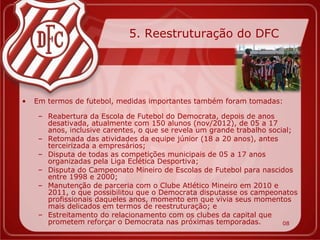 5. Reestruturação do DFC




•   Em termos de futebol, medidas importantes também foram tomadas:

     – Reabertura da Escola de Futebol do Democrata, depois de anos
       desativada, atualmente com 150 alunos (nov/2012), de 05 a 17
       anos, inclusive carentes, o que se revela um grande trabalho social;
     – Retomada das atividades da equipe júnior (18 a 20 anos), antes
       terceirizada a empresários;
     – Disputa de todas as competições municipais de 05 a 17 anos
       organizadas pela Liga Eclética Desportiva;
     – Disputa do Campeonato Mineiro de Escolas de Futebol para nascidos
       entre 1998 e 2000;
     – Manutenção de parceria com o Clube Atlético Mineiro em 2010 e
       2011, o que possibilitou que o Democrata disputasse os campeonatos
       profissionais daqueles anos, momento em que vivia seus momentos
       mais delicados em termos de reestruturação; e
     – Estreitamento do relacionamento com os clubes da capital que
       prometem reforçar o Democrata nas próximas temporadas.           08
 