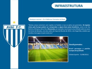 INFRAESTRUTURA 
“Muitas coisas evoluíram com rapidez no futebol, e isso se aplica aos gramados. Os tapetes 
vistos pela Europa podem ser comparados a alguns bons pisos brasileiros, como o de Vila 
Belmiro, Olímpico, Beira-Rio e Ressacada, por exemplo, mas trazem uma reflexão sobre os casos 
da Arena da Baixada, uma das sedes da Copa do Mundo de 2014, e do Engenhão, estádio que 
recebeu mais jogos no país neste ano.” 
Dossiê gramados: 
Brasil persegue o padrão 
europeu de qualidade 
(Globo Esporte - 31/08/2011) 
Destaque nacional – Os 4 Melhores Gramados do Brasil 
 