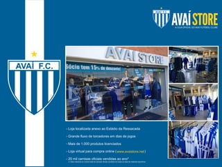 - Loja localizada anexo ao Estádio da Ressacada 
- Grande fluxo de torcedores em dias de jogos 
- Mais de 1.000 produtos licenciados 
- Loja virtual para compra online ( www.avaistore.net 
) 
- 20 mil camisas oficiais vendidas ao ano* 
(*) Valor referente ao número total de camisas oficiais vendidas em todas as lojas de materiais esportivos. 
 