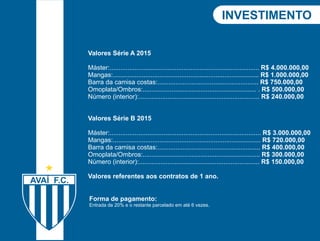 Forma de pagamento: 
Entrada de 20% e o restante parcelado em até 6 vezes. 
INVInEvSeTsItMimEeNnTtoO 
Valores Série A 2015 
Máster:................................................................................... R$ 4.000.000,00 
Mangas:................................................................................. R$ 1.000.000,00 
Barra da camisa costas:........................................................ R$ 750.000,00 
Omoplata/Ombros:............................................................... . R$ 500.000,00 
Número (interior):................................................................... R$ 240.000,00 
Valores Série B 2015 
Máster:.................................................................................... R$ 3.000.000,00 
Mangas:.................................................................................. R$ 720.000,00 
Barra da camisa costas:......................................................... R$ 400.000,00 
Omoplata/Ombros:................................................................. R$ 300.000,00 
Número (interior):................................................................... R$ 150.000,00 
Valores referentes aos contratos de 1 ano. 
 