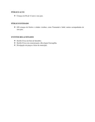 PÚBLICO ALVO

     Crianças de 06 até 12 anos e seus pais.



PÚBLICO ESTIMADO

     650 crianças de Osório e cidades vizinhas, como Tramandaí e Imbé, muitas acompanhadas de
     seus pais.



EVENTOS RELACIONADOS

     Desfile Cívico de Sete de Setembro.
     Desfile Cívico em comemoração a Revolução Farroupilha.
     Divulgação em praças e feiras do município.
 