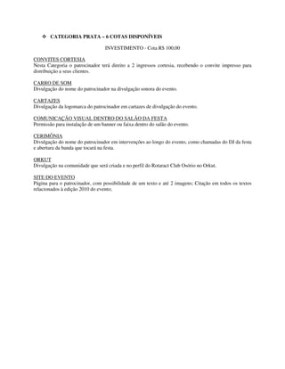 CATEGORIA PRATA – 6 COTAS DISPONÍVEIS

                                  INVESTIMENTO - Cota R$ 100,00

CONVITES CORTESIA
Nesta Categoria o patrocinador terá direito a 2 ingressos cortesia, recebendo o convite impresso para
distribuição a seus clientes.

CARRO DE SOM
Divulgação do nome do patrocinador na divulgação sonora do evento.

CARTAZES
Divulgação da logomarca do patrocinador em cartazes de divulgação do evento.

COMUNICAÇÃO VISUAL DENTRO DO SALÃO DA FESTA
Permissão para instalação de um banner ou faixa dentro do salão do evento.

CERIMÔNIA
Divulgação do nome do patrocinador em intervenções ao longo do evento, como chamadas do DJ da festa
e abertura da banda que tocará na festa.

ORKUT
Divulgação na comunidade que será criada e no perfil do Rotaract Club Osório no Orkut.

SITE DO EVENTO
Página para o patrocinador, com possibilidade de um texto e até 2 imagens; Citação em todos os textos
relacionados à edição 2010 do evento;
 