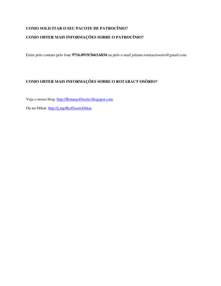 COMO SOLICITAR O SEU PACOTE DE PATROCÍNIO?

COMO OBTER MAIS INFORMAÇÕES SOBRE O PATROCÍNIO?



Entre pelo contato pelo fone 9716.8919/3663.6834 ou pelo e-mail juliano.rotaractosorio@gmail.com




COMO OBTER MAIS INFORMAÇÕES SOBRE O ROTARACT OSÓRIO?



Veja o nosso blog: http://RotaractOsorio.blogspot.com

Ou no Orkut: http://j.mp/RctOsorioOrkut
 