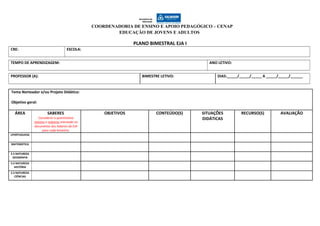 COORDENADORIA DE ENSINO E APOIO PEDAGÓGICO – CENAP
EDUCAÇÃO DE JOVENS E ADULTOS
PLANO BIMESTRAL EJA I
CRE: ESCOLA:
TEMPO DE APRENDIZAGEM: ANO LETIVO:
PROFESSOR (A): BIMESTRE LETIVO: DIAS:_____/_____/_____ A _____/_____/______
Tema Norteador e/ou Projeto Didático:
Objetivo geral:
ÁREA SABERES
Considerar o quantitativo
mínimo e máximo orientado no
documento dos Saberes da EJA
para cada bimestre.
OBJETIVOS CONTEÚDO(S) SITUAÇÕES
DIDÁTICAS
RECURSO(S) AVALIAÇÃO
LPORTUGUESA
MATEMÁTICA
E.S NATUREZA
GEOGRAFIA
E.S NATUREZA
HISTÓRIA
E.S NATUREZA
CIÊNCIAS
 