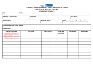 COORDENADORIA DE ENSINO E APOIO PEDAGÓGICO – CENAP
EDUCAÇÃO DE JOVENS E ADULTOS
PLANO BIMESTRAL EJA II
CRE: ESCOLA:
TEMPO DE APRENDIZAGEM: DISCIPLINA: ANO LETIVO:
PROFESSOR (A): BIMESTRE LETIVO: DIAS:_____/_____/_____ A _____/_____/______
Tema Norteador e/ou Projeto Didático:
Objetivo geral:
SABERES DISCIPLINA
Considerar o quantitativo
mínimo e máximo orientado
no documento dos Saberes da
EJA para cada bimestre.
OBJETIVOS CONTEÚDO(S) SITUAÇÕES
DIDÁTICAS
RECURSO(S) AVALIAÇÃO
 