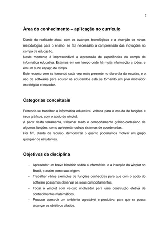 2



Área do conhecimento – aplicação no currículo

Diante da realidade atual, com os avanços tecnológicos e a inserção de novas
metodologias para o ensino, se faz necessário a compreensão das inovações no
campo da educação.
Neste momento é imprescindível a apreensão de experiências no campo da
informática educativa. Estamos em um tempo onde há muita informação a todos, e
em um curto espaço de tempo.
Este recurso vem se tornando cada vez mais presente no dia-a-dia da escolas, e o
uso de softwares para educar os educandos está se tornando um pivô motivador
estratégico e inovador.



Categorias conceituais

Pretende-se trabalhar a informática educativa, voltada para o estudo de funções e
seus gráficos, com o apoio do winplot.
A partir desta ferramenta, trabalhar tanto o comportamento gráfico-cartesiano de
algumas funções, como apresentar outros sistemas de coordenadas.
Por fim, diante do recurso, demonstrar o quanto poderíamos motivar um grupo
qualquer de estudantes.



Objetivos da disciplina

   - Apresentar um breve histórico sobre a informática, e a inserção do winplot no
      Brasil, e assim como sua origem.
   - Trabalhar vários exemplos de funções conhecidas para que com o apoio do
      software possamos observar os seus comportamentos.
   - Focar o winplot com veículo motivador para uma construção efetiva de
      conhecimentos matemáticos.
   - Procurar construir um ambiente agradável e produtivo, para que se possa
      alcançar os objetivos citados.
 
