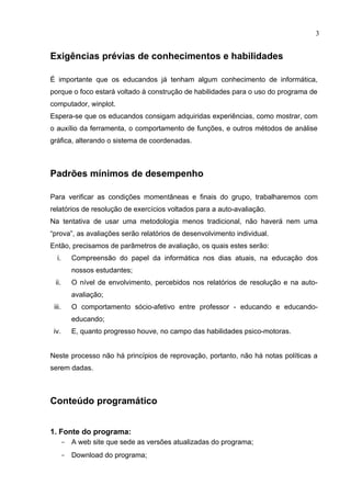 3


Exigências prévias de conhecimentos e habilidades

É importante que os educandos já tenham algum conhecimento de informática,
porque o foco estará voltado à construção de habilidades para o uso do programa de
computador, winplot.
Espera-se que os educandos consigam adquiridas experiências, como mostrar, com
o auxílio da ferramenta, o comportamento de funções, e outros métodos de análise
gráfica, alterando o sistema de coordenadas.



Padrões mínimos de desempenho

Para verificar as condições momentâneas e finais do grupo, trabalharemos com
relatórios de resolução de exercícios voltados para a auto-avaliação.
Na tentativa de usar uma metodologia menos tradicional, não haverá nem uma
“prova”, as avaliações serão relatórios de desenvolvimento individual.
Então, precisamos de parâmetros de avaliação, os quais estes serão:
  i.       Compreensão do papel da informática nos dias atuais, na educação dos
           nossos estudantes;
 ii.       O nível de envolvimento, percebidos nos relatórios de resolução e na auto-
           avaliação;
 iii.      O comportamento sócio-afetivo entre professor - educando e educando-
           educando;
 iv.       E, quanto progresso houve, no campo das habilidades psico-motoras.


Neste processo não há princípios de reprovação, portanto, não há notas políticas a
serem dadas.



Conteúdo programático


1. Fonte do programa:
        - A web site que sede as versões atualizadas do programa;
        - Download do programa;
 