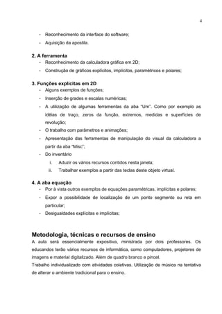 4


   - Reconhecimento da interface do software;
   - Aquisição da apostila.

2. A ferramenta
   - Reconhecimento da calculadora gráfica em 2D;
   - Construção de gráficos explícitos, implícitos, paramétricos e polares;

3. Funções explícitas em 2D
   - Alguns exemplos de funções;
   - Inserção de grades e escalas numéricas;
   - A utilização de algumas ferramentas da aba “Um”. Como por exemplo as
      idéias de traço, zeros da função, extremos, medidas e superfícies de
      revolução;
   - O trabalho com parâmetros e animações;
   - Apresentação das ferramentas de manipulação do visual da calculadora a
      partir da aba “Misc”;
   - Do inventário
         i.   Aduzir os vários recursos contidos nesta janela;
        ii.   Trabalhar exemplos a partir das teclas deste objeto virtual.

4. A aba equação
   - Por à vista outros exemplos de equações paramétricas, implícitas e polares;
   - Expor a possibilidade de localização de um ponto segmento ou reta em
      particular;
   - Desigualdades explícitas e implícitas;



Metodologia, técnicas e recursos de ensino
A aula será essencialmente expositiva, ministrada por dois professores. Os
educandos terão vários recursos de informática, como computadores, projetores de
imagens e material digitalizado. Além de quadro branco e pincel.
Trabalho individualizado com atividades coletivas. Utilização de música na tentativa
de alterar o ambiente tradicional para o ensino.
 