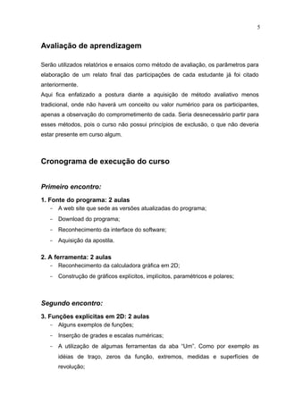 5


Avaliação de aprendizagem

Serão utilizados relatórios e ensaios como método de avaliação, os parâmetros para
elaboração de um relato final das participações de cada estudante já foi citado
anteriormente.
Aqui fica enfatizado a postura diante a aquisição de método avaliativo menos
tradicional, onde não haverá um conceito ou valor numérico para os participantes,
apenas a observação do comprometimento de cada. Seria desnecessário partir para
esses métodos, pois o curso não possui princípios de exclusão, o que não deveria
estar presente em curso algum.



Cronograma de execução do curso


Primeiro encontro:
1. Fonte do programa: 2 aulas
   - A web site que sede as versões atualizadas do programa;
   - Download do programa;
   - Reconhecimento da interface do software;
   - Aquisição da apostila.

2. A ferramenta: 2 aulas
   - Reconhecimento da calculadora gráfica em 2D;
   - Construção de gráficos explícitos, implícitos, paramétricos e polares;



Segundo encontro:
3. Funções explícitas em 2D: 2 aulas
   - Alguns exemplos de funções;
   - Inserção de grades e escalas numéricas;
   - A utilização de algumas ferramentas da aba “Um”. Como por exemplo as
      idéias de traço, zeros da função, extremos, medidas e superfícies de
      revolução;
 