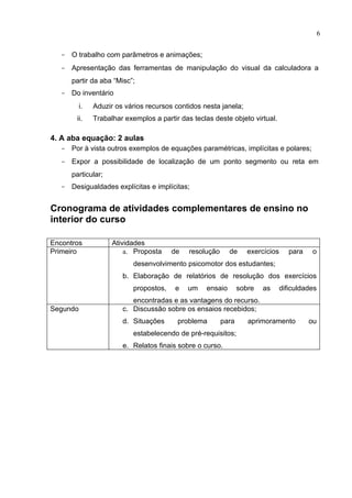 6


   - O trabalho com parâmetros e animações;
   - Apresentação das ferramentas de manipulação do visual da calculadora a
      partir da aba “Misc”;
   - Do inventário
          i.   Aduzir os vários recursos contidos nesta janela;
        ii.    Trabalhar exemplos a partir das teclas deste objeto virtual.

4. A aba equação: 2 aulas
   - Por à vista outros exemplos de equações paramétricas, implícitas e polares;
   - Expor a possibilidade de localização de um ponto segmento ou reta em
      particular;
   - Desigualdades explícitas e implícitas;


Cronograma de atividades complementares de ensino no
interior do curso

Encontros            Atividades
Primeiro                 a. Proposta     de   resolução     de      exercícios      para    o
                            desenvolvimento psicomotor dos estudantes;
                        b. Elaboração de relatórios de resolução dos exercícios
                            propostos,   e    um   ensaio        sobre   as      dificuldades
                           encontradas e as vantagens do recurso.
Segundo                 c. Discussão sobre os ensaios recebidos;
                        d. Situações      problema        para      aprimoramento          ou
                            estabelecendo de pré-requisitos;
                        e. Relatos finais sobre o curso.
 