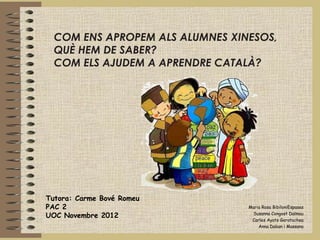 COM ENS APROPEM ALS ALUMNES XINESOS,
  QUÈ HEM DE SABER?
  COM ELS AJUDEM A APRENDRE CATALÀ?




Tutora: Carme Bové Romeu
PAC 2                            Maria Rosa BibiloniEspases

UOC Novembre 2012                 Susanna Congost Dalmau
                                  Carles Ayats Garatachea
                                     Anna Daban i Massana
 