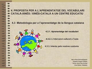 4. PROPOSTA PER A L’APRENENTATGE DEL VOCABULARI
CATALÀ-XINÈS / XINÈS-CATALÀ A UN CENTRE EDUCATIU


4.3 Metodologia per a l’aprenentatge de la llengua catalana


                           4.3.1. Aprenentatge del vocabulari


                           4.3.2. L’intercanvi cultural a l’aula


                           4.3.3. Interès pels nostres costums




                                                        Maria Rosa BibiloniEspases
                                                         Susanna Congost Dalmau
                                                         Carles Ayats Garatachea
                                                            Anna Daban i Massana
 