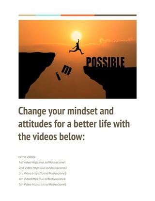 Change your mindset and
attitudes for a better life with
the videos below:
ss the videos:
1st Video https://uii.io/Motivacione1
2nd Video https://uii.io/Motivacione2
3rd Video https://uii.io/Motivacione3
4th Videohttps://uii.io/Motivacione4
5th Video https://uii.io/Motivacione5
 