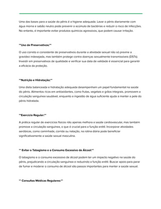 Uma das bases para a saúde do pênis é a higiene adequada. Lavar o pênis diariamente com
água morna e sabão neutro pode prevenir o acúmulo de bactérias e reduzir o risco de infecções.
No entanto, é importante evitar produtos químicos agressivos, que podem causar irritação.
**Uso de Preservativos:**
O uso correto e consistente de preservativos durante a atividade sexual não só previne a
gravidez indesejada, mas também protege contra doenças sexualmente transmissíveis (DSTs).
Investir em preservativos de qualidade e verificar sua data de validade é essencial para garantir
a eficácia da proteção.
**Nutrição e Hidratação:**
Uma dieta balanceada e hidratação adequada desempenham um papel fundamental na saúde
do pênis. Alimentos ricos em antioxidantes, como frutas, vegetais e grãos integrais, promovem a
circulação sanguínea saudável, enquanto a ingestão de água suficiente ajuda a manter a pele do
pênis hidratada.
**Exercício Regular:**
A prática regular de exercícios físicos não apenas melhora a saúde cardiovascular, mas também
promove a circulação sanguínea, o que é crucial para a função erétil. Incorporar atividades
aeróbicas, como caminhada, corrida ou natação, na rotina diária pode beneficiar
significativamente a saúde sexual masculina.
** Evitar o Tabagismo e o Consumo Excessivo de Álcool:**
O tabagismo e o consumo excessivo de álcool podem ter um impacto negativo na saúde do
pênis, prejudicando a circulação sanguínea e reduzindo a função erétil. Buscar apoio para parar
de fumar e moderar o consumo de álcool são passos importantes para manter a saúde sexual.
** Consultas Médicas Regulares:**
 