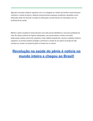 Agendar consultas médicas regulares com um urologista ou médico de família é essencial para
monitorar a saúde do pênis e detectar precocemente quaisquer problemas. Questões como
disfunção erétil, dor durante a ereção ou alterações na pele devem ser discutidas com um
profissional de saúde.
Manter o pênis saudável é essencial para uma vida sexual satisfatória e uma boa qualidade de
vida. Ao adotar práticas de higiene adequadas, usar preservativos, manter uma dieta
balanceada, praticar exercícios regulares, evitar hábitos prejudiciais e buscar cuidados médicos
regulares, os homens podem proteger e promover a saúde do seu pênis ao longo da vida.
Lembre-se, investir na saúde do pênis é investir em si mesmo.
Revolução na saúde do pênis é notícia no
mundo inteiro e chegou ao Brasil!
 