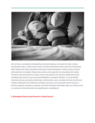 Sim, de fato, a sociedade contemporânea está permeada por uma série de mitos e ideias
equivocadas sobre a saúde sexual. Esses conceitos distorcidos muitas vezes são alimentados
pela influência da mídia, pela falta de educação sexual abrangente e pelas crenças culturais
profundamente enraizadas. Desde tabus sobre certos aspectos da sexualidade até noções
errôneas sobre desempenho e prazer, esses mitos podem criar barreiras significativas para
indivíduos que buscam uma vida sexual satisfatória e saudável. Portanto, é crucial desafiar
ativamente essas percepções distorcidas e desmantelar esses conceitos errôneos. Ao fornecer
insights embasados em evidências científicas e promover uma educação sexual inclusiva e
precisa, podemos capacitar as pessoas a tomarem decisões informadas sobre sua saúde sexual
e a cultivarem relacionamentos mais gratificantes e satisfatórios.
2. Estratégias Práticas para Promover a Saúde Sexual**
 