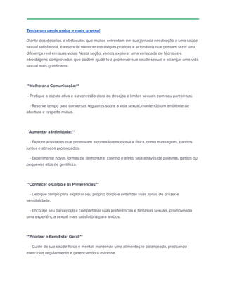 Tenha um penis maior e mais grosso!
Diante dos desafios e obstáculos que muitos enfrentam em sua jornada em direção a uma saúde
sexual satisfatória, é essencial oferecer estratégias práticas e acionáveis que possam fazer uma
diferença real em suas vidas. Nesta seção, vamos explorar uma variedade de técnicas e
abordagens comprovadas que podem ajudá-lo a promover sua saúde sexual e alcançar uma vida
sexual mais gratificante.
**Melhorar a Comunicação:**
- Pratique a escuta ativa e a expressão clara de desejos e limites sexuais com seu parceiro(a).
- Reserve tempo para conversas regulares sobre a vida sexual, mantendo um ambiente de
abertura e respeito mútuo.
**Aumentar a Intimidade:**
- Explore atividades que promovam a conexão emocional e física, como massagens, banhos
juntos e abraços prolongados.
- Experimente novas formas de demonstrar carinho e afeto, seja através de palavras, gestos ou
pequenos atos de gentileza.
**Conhecer o Corpo e as Preferências:**
- Dedique tempo para explorar seu próprio corpo e entender suas zonas de prazer e
sensibilidade.
- Encoraje seu parceiro(a) a compartilhar suas preferências e fantasias sexuais, promovendo
uma experiência sexual mais satisfatória para ambos.
**Priorizar o Bem-Estar Geral:**
- Cuide da sua saúde física e mental, mantendo uma alimentação balanceada, praticando
exercícios regularmente e gerenciando o estresse.
 