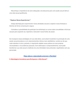 - Reconheça a importância do sono adequado e do descanso para uma saúde sexual ótima e
uma vida sexual gratificante.
**Explorar Novas Experiências:**
- Esteja aberto(a) para experimentar novas atividades sexuais e explorar novas fantasias e
fetiches de forma consensual e segura.
- Considere a possibilidade de participar de workshops ou cursos sobre sexualidade e técnicas
sexuais para expandir seu repertório e descobrir novas fontes de prazer.
Ao incorporar essas estratégias em sua vida diária, você estará investindo na promoção de uma
saúde sexual duradoura e em relacionamentos íntimos mais satisfatórios. Lembre-se de que
cada indivíduo é único, portanto, é importante adaptar essas práticas às suas próprias
necessidades e circunstâncias pessoais. Com dedicação e comprometimento, você pode
transformar sua vida sexual e desfrutar de uma intimidade mais profunda e significativa com seu
parceiro(a).
Diga adeus a ejaculação precoce e flacidez!
3. Abordagens Inovadoras para Enriquecer a Vida Sexual**
 