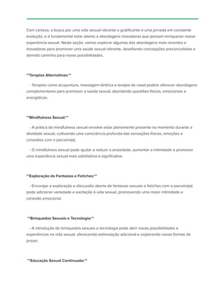 Com certeza, a busca por uma vida sexual vibrante e gratificante é uma jornada em constante
evolução, e é fundamental estar aberto a abordagens inovadoras que possam enriquecer nossa
experiência sexual. Nesta seção, vamos explorar algumas das abordagens mais recentes e
inovadoras para promover uma saúde sexual vibrante, desafiando concepções preconcebidas e
abrindo caminho para novas possibilidades.
**Terapias Alternativas:**
- Terapias como acupuntura, massagem tântrica e terapia de casal podem oferecer abordagens
complementares para promover a saúde sexual, abordando questões físicas, emocionais e
energéticas.
**Mindfulness Sexual:**
- A prática do mindfulness sexual envolve estar plenamente presente no momento durante a
atividade sexual, cultivando uma consciência profunda das sensações físicas, emoções e
conexões com o parceiro(a).
- O mindfulness sexual pode ajudar a reduzir a ansiedade, aumentar a intimidade e promover
uma experiência sexual mais satisfatória e significativa.
**Exploração de Fantasias e Fetiches:**
- Encorajar a exploração e discussão aberta de fantasias sexuais e fetiches com o parceiro(a)
pode adicionar variedade e excitação à vida sexual, promovendo uma maior intimidade e
conexão emocional.
**Brinquedos Sexuais e Tecnologia:**
- A introdução de brinquedos sexuais e tecnologia pode abrir novas possibilidades e
experiências na vida sexual, oferecendo estimulação adicional e explorando novas formas de
prazer.
**Educação Sexual Continuada:**
 