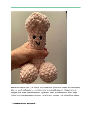 A saúde sexual masculina é um aspecto vital do bem-estar geral de um homem. Enquanto muitos
focam na aparência física ou no condicionamento físico, a saúde do pênis é frequentemente
negligenciada, apesar de sua importância significativa para a qualidade de vida. Neste artigo,
exploraremos os segredos essenciais para manter o pênis saudável e vibrante ao longo da vida.
**Práticas de Higiene Adequadas:**
 