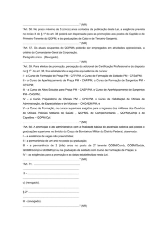 ............................................................................" (NR)
“Art. 56. No prazo máximo de 5 (cinco) anos contados da publicação desta Lei, a exigência prevista
no inciso X do § 1º do art. 38 poderá ser dispensada para as promoções aos postos de Capitão e de
Primeiro-Tenente do QOPM, e às graduações de Cabo e de Terceiro-Sargento.
............................................................................" (NR)
“Art. 57. Os atuais ocupantes do QOPMA poderão ser empregados em atividades operacionais, a
critério do Comandante-Geral da Corporação.
Parágrafo único. (Revogado)
............................................................................" (NR)
“Art. 59. Para efeitos de promoção, percepção do adicional de Certificação Profissional e do disposto
         o
no § 1 do art. 38, fica estabelecida a seguinte equivalência de cursos:
I - a Curso de Formação de Praça PM - CFP/PM, o Curso de Formação de Soldado PM - CFSd/PM;
II - a Curso de Aperfeiçoamento de Praça PM - CAP/PM, o Curso de Formação de Sargentos PM -
CFS/PM;
III - a Curso de Altos Estudos para Praça PM - CAEP/PM, o Curso de Aperfeiçoamento de Sargentos
PM - CAS/PM;
IV – a Curso Preparatório de Oficiais PM – CPO/PM, o Curso de Habilitação de Oficiais de
Administração, de Especialistas e de Músicos – CHOAEM/PM; e
V - a Curso de Formação, os cursos superiores exigidos para o ingresso dos militares dos Quadros
de Oficiais Policiais Militares de Saúde – QOPMS, de Complementares – QOPM/Compl e de
Capelães – QOPM/Cpl.
............................................................................" (NR)
“Art. 68. A promoção é ato administrativo com a finalidade básica de ascensão seletiva aos postos e
graduações superiores no âmbito do Corpo de Bombeiros Militar do Distrito Federal, observada:
I – a existência de vagas não preenchidas;
II - a permanência de um ano no posto ou graduação;
III - a permanência de 3 (três) anos no posto de 2º tenente QOBM/Comb, QOBM/Saúde,
QOBM/Compl e QOBM/Cpl ou na graduação de soldado com Curso de Formação de Praças; e
IV – as exigências para a promoção e as datas estabelecidas nesta Lei.
............................................................................" (NR)
“Art. 71. ..............................................................
...........................................................................
II - .....................................................................
...........................................................................
c) (revogado).
...........................................................................
§ 2º ....................................................................
...........................................................................
III - (revogado).
............................................................................" (NR)
 