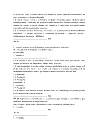 sucessivo de 2 (duas) turmas de militares, com intervalo de 6 (seis) meses entre cada ingresso até
que a percentagem mínima seja alcançada.
§ 2º No ano em que o número de exclusões do serviço ativo for igual ou superior a 2 (duas) vezes a
média dos últimos 10 (dez) anos, em qualquer Quadro ou Qualificação, no ano subsequente haverá o
ingresso de 2 (duas) turmas de militares, com intervalo de 6 (seis) meses entre cada ingresso,
respeitados os limites estabelecidos neste artigo.
§ 3º O quantitativo a que se refere o caput não se aplica aos Quadros de Oficiais Bombeiros Militares
Intendentes - QOBM/Intd, Condutores e Operadores de Viaturas - QOBM/Cond, Músicos -
QOBM/Mús e de Manutenção - QOBM/Mnt.
............................................................................" (NR)
“Art. 86. ..............................................................
............................................................................
II - possuir o tempo de permanência exigido para o respectivo grau hierárquico;
III – estar apto no teste de aptidão física da Corporação;
IV - (revogado);
V - (revogado);
............................................................................
§ 2º A condição de apto a que se refere o inciso III do caput é aquele obtido pelo militar no último
teste de aptidão física, precedente à data prevista para a promoção.
§ 3º Na impossibilidade de o militar realizar o teste de aptidão física dentro do período previsto no §
2º, por motivo de força maior ou caso fortuito, será considerado o resultado alcançado por ele no
teste imediatamente anterior à causa que o conduziu à impossibilidade de realizar o teste.
§ 4º (Revogado).
§ 5º (Revogado).
§ 6º (Revogado).
I - (revogado); e
II - (revogado).
§ 7º (Revogado)
§ 8º A exigência de que trata o inciso VII do caput deverá ser sobrestada por 60 (sessenta) meses
contados da data da publicação desta Lei.
............................................................................" (NR)
“Art. 88. As promoções serão efetuadas nos seguintes dias, para o tempo de permanência no grau
hierárquico completado até as respectivas datas:
I - em 22 de abril, 21 de agosto e 20 de dezembro, para promoção de Oficiais e Praças;
II - (revogado).
............................................................................" (NR)
“Art. 89 .................................................................
.............................................................................
II - (revogado);
.............................................................................
 