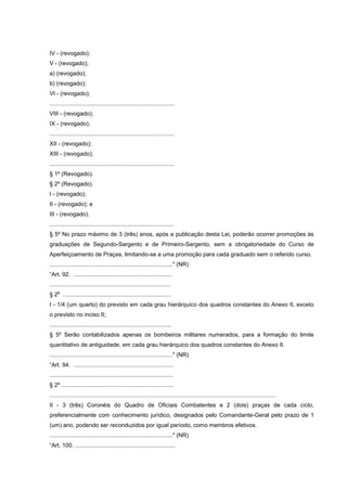 IV - (revogado);
V - (revogado);
a) (revogado);
b) (revogado);
VI - (revogado);
.............................................................................
VIII - (revogado);
IX - (revogado);
.............................................................................
XII - (revogado);
XIII - (revogado);
.............................................................................
§ 1º (Revogado).
§ 2º (Revogado).
I - (revogado);
II - (revogado); e
III - (revogado).
.............................................................................
§ 5º No prazo máximo de 3 (três) anos, após a publicação desta Lei, poderão ocorrer promoções às
graduações de Segundo-Sargento e de Primeiro-Sargento, sem a obrigatoriedade do Curso de
Aperfeiçoamento de Praças, limitando-se a uma promoção para cada graduado sem o referido curso.
............................................................................" (NR)
“Art. 92. .............................................................
...........................................................................
    o
§ 2 ...................................................................
I - 1/4 (um quarto) do previsto em cada grau hierárquico dos quadros constantes do Anexo II, exceto
o previsto no inciso II;
...........................................................................
§ 5º Serão contabilizados apenas os bombeiros militares numerados, para a formação do limite
quantitativo de antiguidade, em cada grau hierárquico dos quadros constantes do Anexo II.
............................................................................" (NR)
“Art. 94. ..............................................................
............................................................................
§ 2º .....................................................................
............................................................................................................................................
II - 3 (três) Coronéis do Quadro de Oficiais Combatentes e 2 (dois) praças de cada ciclo,
preferencialmente com conhecimento jurídico, designados pelo Comandante-Geral pelo prazo de 1
(um) ano, podendo ser reconduzidos por igual período, como membros efetivos.
............................................................................" (NR)
“Art. 100. ..............................................................
 