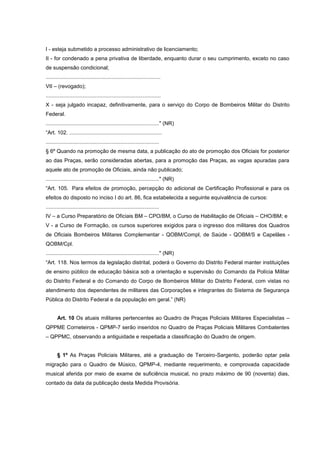 I - esteja submetido a processo administrativo de licenciamento;
II - for condenado a pena privativa de liberdade, enquanto durar o seu cumprimento, exceto no caso
de suspensão condicional;
.............................................................................
VII – (revogado);
.............................................................................
X - seja julgado incapaz, definitivamente, para o serviço do Corpo de Bombeiros Militar do Distrito
Federal.
............................................................................" (NR)
“Art. 102. ..............................................................
............................................................................
§ 6º Quando na promoção de mesma data, a publicação do ato de promoção dos Oficiais for posterior
ao das Praças, serão consideradas abertas, para a promoção das Praças, as vagas apuradas para
aquele ato de promoção de Oficiais, ainda não publicado;
............................................................................" (NR)
“Art. 105. Para efeitos de promoção, percepção do adicional de Certificação Profissional e para os
efeitos do disposto no inciso I do art. 86, fica estabelecida a seguinte equivalência de cursos:
............................................................................
IV – a Curso Preparatório de Oficiais BM – CPO/BM, o Curso de Habilitação de Oficiais – CHO/BM; e
V - a Curso de Formação, os cursos superiores exigidos para o ingresso dos militares dos Quadros
de Oficiais Bombeiros Militares Complementar - QOBM/Compl, de Saúde - QOBM/S e Capelães -
QOBM/Cpl.
............................................................................" (NR)
“Art. 118. Nos termos da legislação distrital, poderá o Governo do Distrito Federal manter instituições
de ensino público de educação básica sob a orientação e supervisão do Comando da Polícia Militar
do Distrito Federal e do Comando do Corpo de Bombeiros Militar do Distrito Federal, com vistas no
atendimento dos dependentes de militares das Corporações e integrantes do Sistema de Segurança
Pública do Distrito Federal e da população em geral.” (NR)


       Art. 10 Os atuais militares pertencentes ao Quadro de Praças Policiais Militares Especialistas –
QPPME Corneteiros - QPMP-7 serão inseridos no Quadro de Praças Policiais Militares Combatentes
– QPPMC, observando a antiguidade e respeitada a classificação do Quadro de origem.


       § 1º As Praças Policiais Militares, até a graduação de Terceiro-Sargento, poderão optar pela
migração para o Quadro de Músico, QPMP-4, mediante requerimento, e comprovada capacidade
musical aferida por meio de exame de suficiência musical, no prazo máximo de 90 (noventa) dias,
contado da data da publicação desta Medida Provisória.
 