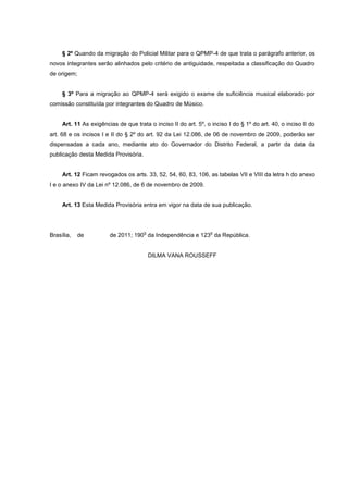 § 2º Quando da migração do Policial Militar para o QPMP-4 de que trata o parágrafo anterior, os
novos integrantes serão alinhados pelo critério de antiguidade, respeitada a classificação do Quadro
de origem;


     § 3º Para a migração ao QPMP-4 será exigido o exame de suficiência musical elaborado por
comissão constituída por integrantes do Quadro de Músico.


     Art. 11 As exigências de que trata o inciso II do art. 5º, o inciso I do § 1º do art. 40, o inciso II do
art. 68 e os incisos I e II do § 2º do art. 92 da Lei 12.086, de 06 de novembro de 2009, poderão ser
dispensadas a cada ano, mediante ato do Governador do Distrito Federal, a partir da data da
publicação desta Medida Provisória.


     Art. 12 Ficam revogados os arts. 33, 52, 54, 60, 83, 106, as tabelas VII e VIII da letra h do anexo
I e o anexo IV da Lei nº 12.086, de 6 de novembro de 2009.


     Art. 13 Esta Medida Provisória entra em vigor na data de sua publicação.



                                      o                           o
Brasília,   de          de 2011; 190 da Independência e 123 da República.


                                          DILMA VANA ROUSSEFF
 