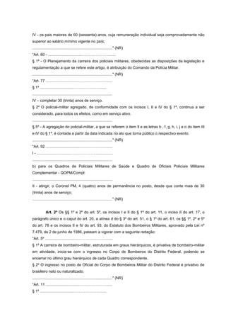IV - os pais maiores de 60 (sessenta) anos, cuja remuneração individual seja comprovadamente não
superior ao salário mínimo vigente no país;
............................................................................" (NR)
“Art. 60 - ................................………………….......
§ 1º - O Planejamento da carreira dos policiais militares, obedecidas as disposições da legislação e
regulamentação a que se refere este artigo, é atribuição do Comando da Polícia Militar.
............................................................................" (NR)
“Art. 77 ................................…………………......
§ 1º ................................…………………......
............................................................................
IV – completar 30 (trinta) anos de serviço.
§ 2º O policial-militar agregado, de conformidade com os incisos I, II e IV do § 1º, continua a ser
considerado, para todos os efeitos, como em serviço ativo.
............................................................................
§ 5º - A agregação do policial-militar, a que se referem o item Il e as letras b , f, g, h, i, j e o do item III
e IV do § 1º, é contada a partir da data indicada no ato que torna público o respectivo evento.
............................................................................" (NR)
“Art. 92 ................................…………………......
I - ................................…………………...............
............................................................................
b) para os Quadros de Policiais Militares de Saúde e Quadro de Oficiais Policiais Militares
Complementar - QOPM/Compl:
............................................................................
II - atingir, o Coronel PM, 4 (quatro) anos de permanência no posto, desde que conte mais de 30
(trinta) anos de serviço;
............................................................................" (NR)


            Art. 2º Os §§ 1º e 2º do art. 5º, os incisos I e II do § 1º do art. 11, o inciso II do art. 17, o
parágrafo único e o caput do art. 20, a alínea d do § 3º do art. 51, o § 1º do art. 61, os §§ 1º, 2º e 5º
do art. 78 e os incisos II e IV do art. 93, do Estatuto dos Bombeiros Militares, aprovado pela Lei nº
7.479, de 2 de junho de 1986, passam a vigorar com a seguinte redação:
“Art. 5º ................................………………….......
§ 1º A carreira de bombeiro-militar, estruturada em graus hierárquicos, é privativa de bombeiro-militar
em atividade, inicia-se com o ingresso no Corpo de Bombeiros do Distrito Federal, podendo se
encerrar no último grau hierárquico de cada Quadro correspondente.
§ 2º O ingresso no posto de Oficial do Corpo de Bombeiros Militar do Distrito Federal é privativo de
brasileiro nato ou naturalizado.
............................................................................" (NR)
“Art. 11 ................................…………………......
§ 1º ................................…………………......
 