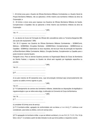 I - 30 (trinta) anos para o Quadro de Oficiais Bombeiros Militares Combatentes e o Quadro Geral de
Praças Bombeiros Militares, não se aplicando o limite máximo aos bombeiros militares da ativa da
Corporação; e
II - 35 (trinta e cinco) anos para ingresso nos Quadros de Oficiais Bombeiros Militares de Saúde,
Complementar e Capelães não se aplicando o limite máximo aos bombeiros militares da ativa da
Corporação.
............................................................................" (NR)
“Art. 17 ................................…………………........
............................................................................
II - os alunos do Curso de Formação de Oficiais têm precedência sobre os Terceiros-Sargentos BM,
aos quais são equiparados." (NR)
“Art. 20 O ingresso nos Quadros de Oficiais Bombeiros Militares Combatentes – QOBM/Comb,
Médicos - QOBM/Méd, Cirurgiões Dentistas - QOBM/CDent, Complementares - QOBM/Compl ou
Capelães - QOBM/Cpl, observados os seus requisitos, dar-se-á por meio de promoção de Aspirante-
a-Oficial Bombeiro Militar Combatente, Médico, Cirurgião Dentista, Complementar ou Capelão para o
posto inicial do inerente Quadro.
Parágrafo único. Para os demais Quadros previstos na Organização Básica do Corpo de Bombeiros
do Distrito Federal, o ingresso no Quadro de oficial será regulado por legislação específica ou
peculiar.
............................................................................" (NR)
“Art. 51 ................................………………….......
............................................................................
§ 3º ................................…………………............
............................................................................
d) os pais maiores de 60 (sessenta) anos, cuja remuneração individual seja comprovadamente não
superior ao salário mínimo vigente no país;
............................................................................" (NR)
“Art. 61 ................................………………….......
§ 1º O planejamento da carreira dos bombeiros militares, obedecidas as disposições da legislação e
regulamentação a que se refere este artigo, é atribuição do Comando do Corpo de Bombeiros.
............................................................................" (NR)
“Art. 78 ................................…………………......
§ 1º ................................…………………......
............................................................................
d) completar 30 (trinta) anos de serviço.
§ 2º O bombeiro-militar, agregado de conformidade com as letras a, b e d do § 1º, continua a ser
considerado, para todos os efeitos, como em serviço ativo.
............................................................................
§ 5º A agregação do bombeiro-militar, a que se referem as letras b, d e os nºs 2, 6, 7, 8, 9, 10 e 14 da
letra c do § 1º, é contada a partir da data indicada no ato que torna público o respectivo evento.
 