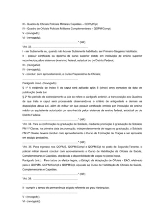 III - Quadro de Oficiais Policiais Militares Capelães – QOPM/Cpl;
IV - Quadro de Oficiais Policiais Militares Complementares – QOPM/Compl;
V - (revogado);
VI - (revogado);
............................................................................" (NR)
“Art. 32. ............................................................................
I - ser Subtenente ou, quando não houver Subtenente habilitado, ser Primeiro-Sargento habilitado;
II - possuir certificado ou diploma de curso superior obtido em instituição de ensino superior
reconhecida pelos sistemas de ensino federal, estadual ou do Distrito Federal;
III - (revogado);
IV - (revogado);
V - concluir, com aproveitamento, o Curso Preparatório de Oficiais;
............................................................................
Parágrafo único. (Revogado)
§ 1º A exigência do inciso II do caput será aplicada após 5 (cinco) anos contados da data de
publicação desta Lei.
§ 2º No período de sobrestamento a que se refere o parágrafo anterior, a transposição aos Quadros
de que trata o caput será processada observando-se o critério de antiguidade e demais as
disposições desta Lei, além do militar ter que possuir certificado emitido por instituição de ensino
médio ou equivalente autorizada ou reconhecida pelos sistemas de ensino federal, estadual ou do
Distrito Federal.
............................................................................" (NR)
“Art. 34. Para a confirmação na graduação de Soldado, mediante promoção à graduação de Soldado
PM 1ª Classe, na primeira data de promoção, independentemente de vagas na graduação, o Soldado
PM 2ª Classe deverá concluir com aproveitamento o Curso de Formação de Praças e ser aprovado
em estágio probatório.
............................................................................" (NR)
“Art. 36. Para ingresso nos QOPMS, QOPM/Compl e QOPM/Cpl no posto de Segundo-Tenente, o
policial militar deverá concluir com aproveitamento o Curso de Habilitação de Oficiais de Saúde,
Complementares e Capelães, obedecida a disponibilidade de vagas no posto inicial.
Parágrafo único. Para todos os efeitos legais, o Estágio de Adaptação de Oficiais - EAO, efetivado
para o QOPMS, QOPM/Compl e QOPM/Cpl, equivale ao Curso de Habilitação de Oficiais de Saúde,
Complementares e Capelães.
............................................................................" (NR)
“Art. 38. .............................................................
...........................................................................
II - cumprir o tempo de permanência exigido referente ao grau hierárquico;
...........................................................................
V - (revogado);
VI - (revogado).
 