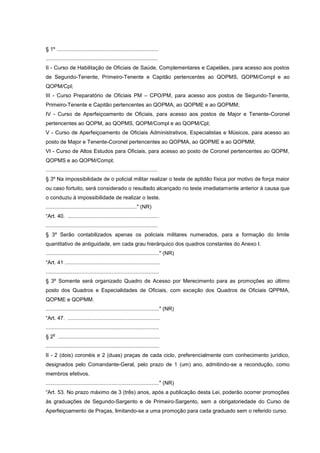 § 1º ....................................................................
...........................................................................
II - Curso de Habilitação de Oficiais de Saúde, Complementares e Capelães, para acesso aos postos
de Segundo-Tenente, Primeiro-Tenente e Capitão pertencentes ao QOPMS, QOPM/Compl e ao
QOPM/Cpl;
III - Curso Preparatório de Oficiais PM – CPO/PM, para acesso aos postos de Segundo-Tenente,
Primeiro-Tenente e Capitão pertencentes ao QOPMA, ao QOPME e ao QOPMM;
IV - Curso de Aperfeiçoamento de Oficiais, para acesso aos postos de Major e Tenente-Coronel
pertencentes ao QOPM, ao QOPMS, QOPM/Compl e ao QOPM/Cpl;
V - Curso de Aperfeiçoamento de Oficiais Administrativos, Especialistas e Músicos, para acesso ao
posto de Major e Tenente-Coronel pertencentes ao QOPMA, ao QOPME e ao QOPMM;
VI - Curso de Altos Estudos para Oficiais, para acesso ao posto de Coronel pertencentes ao QOPM,
QOPMS e ao QOPM/Compl;
...........................................................................
§ 3º Na impossibilidade de o policial militar realizar o teste de aptidão física por motivo de força maior
ou caso fortuito, será considerado o resultado alcançado no teste imediatamente anterior à causa que
o conduziu à impossibilidade de realizar o teste.
............................................................." (NR)
“Art. 40. .............................................................
...........................................................................
§ 3º Serão contabilizados apenas os policiais militares numerados, para a formação do limite
quantitativo de antiguidade, em cada grau hierárquico dos quadros constantes do Anexo I.
............................................................................" (NR)
“Art. 41 ................................................................
............................................................................
§ 3º Somente será organizado Quadro de Acesso por Merecimento para as promoções ao último
posto dos Quadros e Especialidades de Oficiais, com exceção dos Quadros de Oficiais QPPMA,
QOPME e QOPMM.
............................................................................" (NR)
“Art. 47. ..............................................................
............................................................................
    o
§ 2 ....................................................................
............................................................................
II - 2 (dois) coronéis e 2 (duas) praças de cada ciclo, preferencialmente com conhecimento jurídico,
designados pelo Comandante-Geral, pelo prazo de 1 (um) ano, admitindo-se a recondução, como
membros efetivos.
............................................................................" (NR)
“Art. 53. No prazo máximo de 3 (três) anos, após a publicação desta Lei, poderão ocorrer promoções
às graduações de Segundo-Sargento e de Primeiro-Sargento, sem a obrigatoriedade do Curso de
Aperfeiçoamento de Praças, limitando-se a uma promoção para cada graduado sem o referido curso.
 