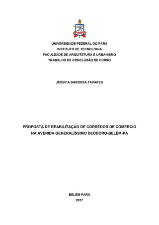 UNIVERSIDADE FEDERAL DO PARÁ
INSTITUTO DE TECNOLOGIA
FACULDADE DE ARQUITETURA E URBANISMO
TRABALHO DE CONCLUSÃO DE CURSO
JÉSSICA BARBOSA TAVARES
PROPOSTA DE REABILITAÇÃO DE CORREDOR DE COMÉRCIO
NA AVENIDA GENERALÍSSIMO DEODORO-BELÉM-PA
BELÉM-PARÁ
2017
 