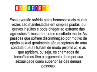 Essa aversão sofrida pelos homossexuais muitas
vezes são manifestadas em simples piadas, ou
graves insultos e pode chegar ao extremo das
agressões físicas e ter como resultado morte. As
pessoas que sofrem discriminação por motivo de
opção sexual geralmente são receptoras de uma
conduta que as tratam de modo pejorativo, e as
que agridem, ou seja, os chamados de
homofóbicos têm o argumento de impor sua
sexualidade como superior às das demais
pessoas.
Homofobia
 
