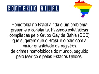 Homofobia no Brasil ainda é um problema
presente e constante, havendo estatísticas
compiladas pelo Grupo Gay da Bahia (GGB)
que sugerem que o Brasil é o país com a
maior quantidade de registros
de crimes homofóbicos do mundo, seguido
pelo México e pelos Estados Unidos.
Contexto Atual
 