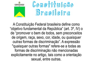 Constituição
Brasileira
A Constituição Federal brasileira define como
“objetivo fundamental da República” (art. 3º, IV) o
de “promover o bem de todos, sem preconceitos
de origem, raça, sexo, cor, idade, ou quaisquer
outras formas de discriminação”. A expressão
"quaisquer outras formas" refere-se a todas as
formas de discriminação não mencionadas
explicitamente no artigo, tais como a orientação
sexual, entre outras.
 