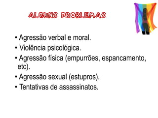 • Agressão verbal e moral.
• Violência psicológica.
• Agressão física (empurrões, espancamento,
etc).
• Agressão sexual (estupros).
• Tentativas de assassinatos.
Alguns Problemas
 
