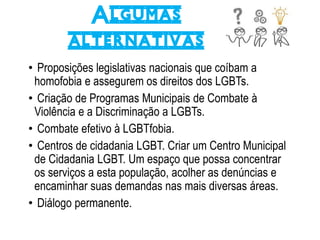 Algumas
alternativas
• Proposições legislativas nacionais que coíbam a
homofobia e assegurem os direitos dos LGBTs.
• Criação de Programas Municipais de Combate à
Violência e a Discriminação a LGBTs.
• Combate efetivo à LGBTfobia.
• Centros de cidadania LGBT. Criar um Centro Municipal
de Cidadania LGBT. Um espaço que possa concentrar
os serviços a esta população, acolher as denúncias e
encaminhar suas demandas nas mais diversas áreas.
• Diálogo permanente.
 