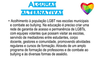Algumas
alternativas
• Acolhimento à população LGBT nas escolas municipais
e combate ao bullying. Na educação é preciso criar uma
rede de garantia de acesso e permanência de LGBTs,
com equipes volantes que possam visitar as escolas,
servindo de mediadores entre estudantes, corpo
docente, gestores e comunidade, promovendo atividades
regulares e cursos de formação. Através de um amplo
programa de formação de professores e de combate ao
bullying e às diversas formas de assédio.
 