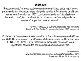 (ENEM 2010)
“Pecado nefando” era expressão correntemente utilizada pelos inquisidores
para a sodomia. Nefandus: o que não pode ser dito. AAssembleia de clérigos
reunida em Salvador, em 1707, considerou a sodomia “tão péssimo e
horrendo crime”, tao contrário à lei da natureza, que “era indigno de ser
nomeado” e, por isso mesmo, nefando.
NOVAIS, F.; MELLO E SOUZA L. História da vida privada no
Brasil. V. 1. São Paulo: Companhia das Letras. 1997 (adaptado).
O número de homossexuais assassinados no Brasil bateu o recorde histórico
em 2009. De acordo com o Relatório Anual de Assassinato de Homossexuais
(LGBT – Lés - bicas, Gays, Bissexuais e Travestis), nesse ano foram
registrados 195 mortos por motivação homofóbica no País.
Disponível em:
www.alemdanoticia.com.br/utimas_noticias.php?codnoticia=3871.
Acesso em: 29 abr. 2010 (adaptado).
 