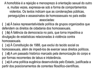 A homofobia é a rejeição e menosprezo à orientação sexual do outro
e, muitas vezes, expressa-se sob a forma de comportamentos
violentos. Os textos indicam que as condenações públicas,
perseguições e assassinatos de homossexuais no país estão
associadas:
( ) a) À baixa representatividade política de grupos organizados que
defendem os direitos de cidadania dos homossexuais.
( ) b) À falência da democracia no país, que torna impeditiva a
divulgação de estatísticas relacionadas à violência contra
homossexuais.
( ) c) À Constituição de 1988, que exclui do tecido social os
homossexuais, além de impedi-los de exercer seus direitos políticos.
( ) d) A um passado histórico marcado pela demonização do corpo e
por formas recorrentes de tabus e intolerância.
( ) e) A uma política eugênica desenvolvida pelo Estado, justificada a
partir dos posicionamentos de correntes filosófico-científicas.
 