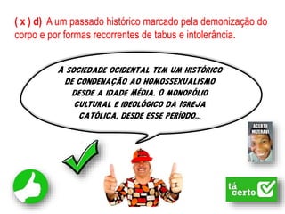 ( x ) d) A um passado histórico marcado pela demonização do
corpo e por formas recorrentes de tabus e intolerância.
A sociedade ocidental tem um histórico
de condenação ao homossexualismo
desde a idade Média. O monopólio
cultural e ideológico da Igreja
católica, desde esse período...
 
