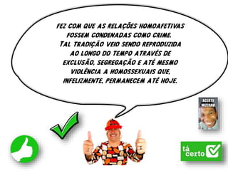 fez com que as relações homoafetivas
fossem condenadas como crime.
Tal tradição veio sendo reproduzida
ao longo do tempo através de
exclusão, segregação e até mesmo
violência a homossexuais que,
infelizmente, permanecem até hoje.
 