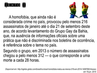 Texto I
A homofobia, que ainda não é
considerada crime no país, provocou pelo menos 216
assassinatos de janeiro até o dia 21 de setembro deste
ano, de acordo levantamento do Grupo Gay da Bahia,
que, na ausência de informações oficiais sobre uma
prática que não é discriminada nos boletins de ocorrência,
é referência sobre o tema no país.
Segundo o grupo, em 2013 o número de assassinatos
chegou a pelo menos 312 — o que corresponde a uma
morte a cada 28 horas.
Disponível em: http://oglobo.globo.com/brasil/no-brasil-homofobia-matou-ao-menos-216-em-2014-14087682Acesso
em 19 jun. 2015
 