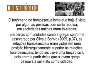 Historia
O fenômeno do homossexualismo que hoje é visto
por algumas pessoas com certa repulsa,
em sociedades antigas eram toleradas.
Em certas comunidades como a grega, conforme
asseverado por Silva e Bornia (2009, p.37), as
relações homossexuais eram vistas em uma
posição hierarquicamente superior às relações
heterossexuais, tendo inclusive uma função civil,
pois eram a partir delas que o jovem grego
passava a ser visto como cidadão.
 