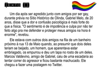 Texto II
Um dia após ser agredido junto com amigos por ser gay,
durante prévia no Sítio Histórico de Olinda, Gabriel Melo, de 20
anos, disse que a dor e confusão psicológica é mais forte do
que a física. "O sentimento é de impotência e culpa por não ter
feito algo pra me defender e proteger meus amigos na hora é
enorme", revelou.
Ele estava com outros dois amigos na fila de um banheiro
próximo à rua 13 de Maio quando, ao presumir que dois deles
teriam se beijado, um homem, que aparentava estar
embriagado, os empurrou e deu um tapa no rosto de um deles.
Marcos Valdevino, amigo de Gabriel, caiu de uma escadaria ao
tentar correr do agressor e ficou bastante machucado. Ele
chegou a fazer uma postagem no Twitter.
 
