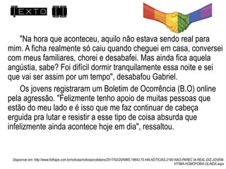 Texto II
"Na hora que aconteceu, aquilo não estava sendo real para
mim. A ficha realmente só caiu quando cheguei em casa, conversei
com meus familiares, chorei e desabafei. Mas ainda fica aquela
angústia, sabe? Foi difícil dormir tranquilamente essa noite e sei
que vai ser assim por um tempo", desabafou Gabriel.
Os jovens registraram um Boletim de Ocorrência (B.O) online
pela agressão. "Felizmente tenho apoio de muitas pessoas que
estão do meu lado e é isso que me faz continuar de cabeça
erguida pra lutar e resistir a esse tipo de coisa absurda que
infelizmente ainda acontece hoje em dia", ressaltou.
Disponível em: http://www.folhape.com.br/noticias/noticias/cotidiano/2017/02/20/NWS,18643,70,449,NOTICIAS,2190-NAO-PAREC IA-REAL-DIZ-JOVEM-
VITIMA-HOMOFOBIA-OLINDA.aspx
 