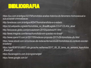 Bibliografia
https://jus.com.br/artigos/32379/homofobia-analise-historica-do-fenomeno-homossexual-e-
sua-possivel-criminalizacao
http://aredacao.com.br/artigos/40547/homotransfobia-e-o-estado
https://pt.wikipedia.org/wiki/Homofobia_no_Brasil#Legisla.C3.A7.C3.A3o_atual
http://educacao.globo.com/provas/enem-2010/questoes/41.html
http://www.imaginie.com/temas/homofobia-em-questao-no-brasil/
http://www.opera10.com.br/2017/05/redacao-proposta-2017v29-homofobia-ufu.html
https://www.stoodi.com.br/correcao-de-redacao/temas/stoodi-homofobia-no-contexto-escolar-
brasileiro/
https://aacf936f191c6837.cdn.gocache.net/temas/2017_09_20_tema_da_semana_homofobia
_Brasil.pdf
https://lucianagenro.com.br/programa/lgbt/
https://www.google.com.br/
 